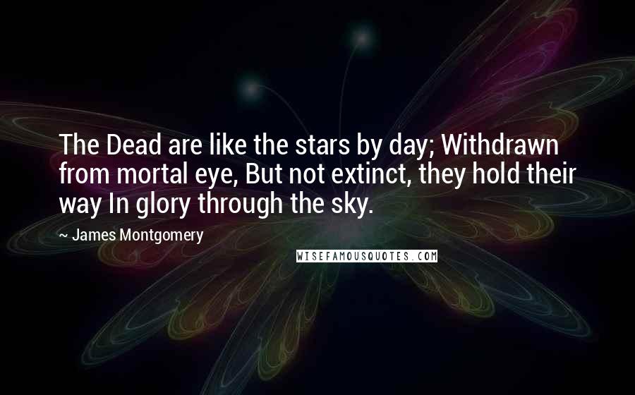 James Montgomery Quotes: The Dead are like the stars by day; Withdrawn from mortal eye, But not extinct, they hold their way In glory through the sky.