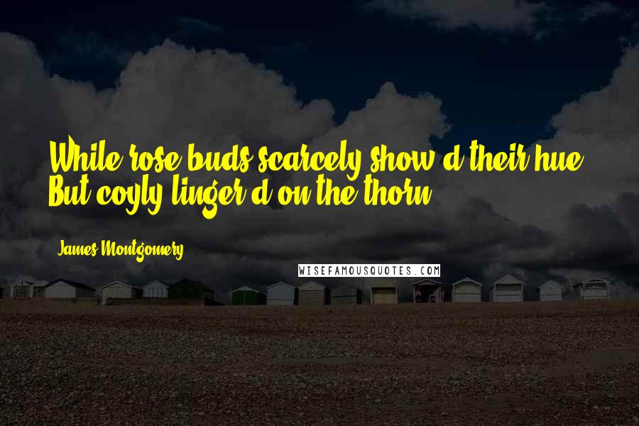 James Montgomery Quotes: While rose-buds scarcely show'd their hue, But coyly linger'd on the thorn.