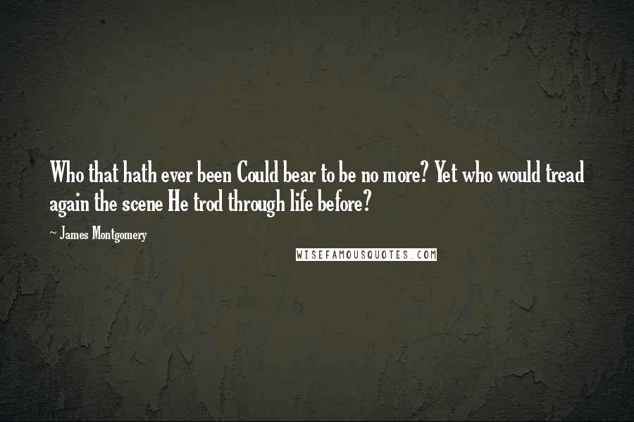 James Montgomery Quotes: Who that hath ever been Could bear to be no more? Yet who would tread again the scene He trod through life before?