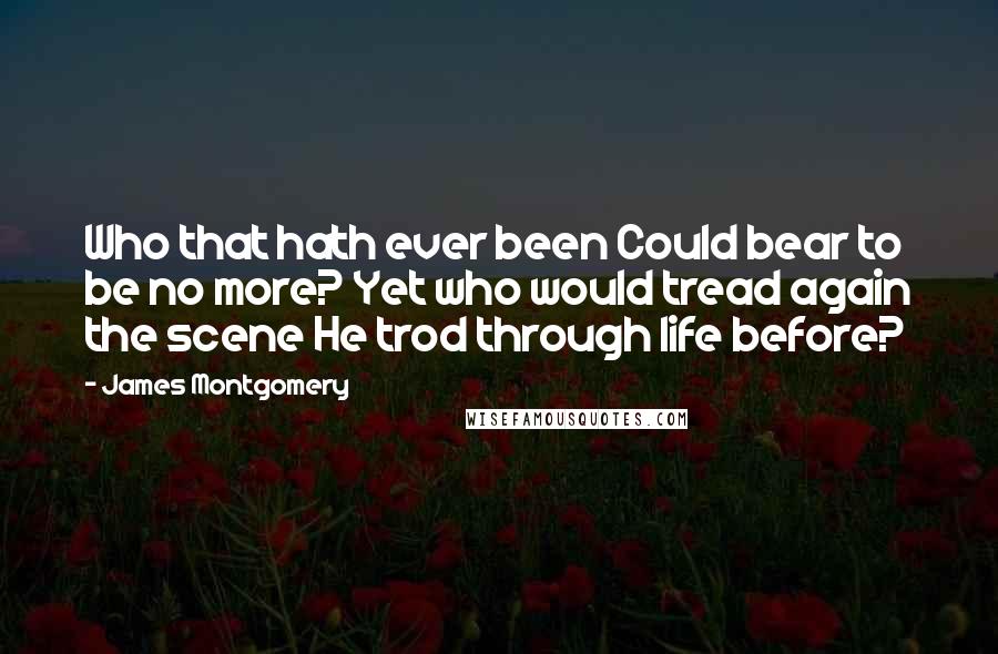 James Montgomery Quotes: Who that hath ever been Could bear to be no more? Yet who would tread again the scene He trod through life before?