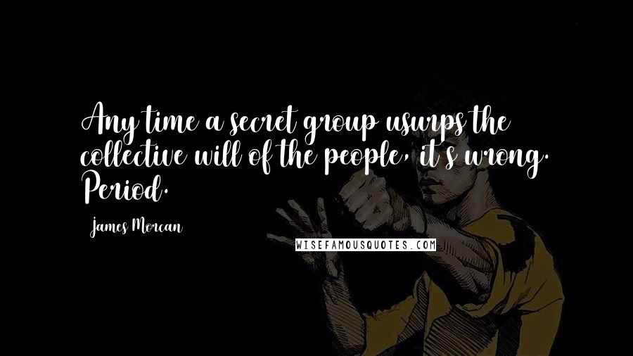 James Morcan Quotes: Any time a secret group usurps the collective will of the people, it's wrong. Period.