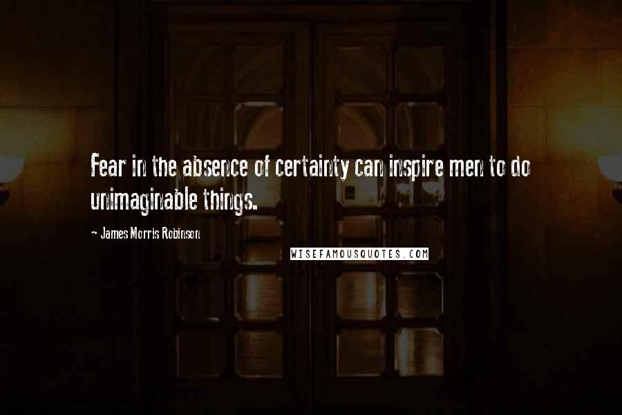 James Morris Robinson Quotes: Fear in the absence of certainty can inspire men to do unimaginable things.