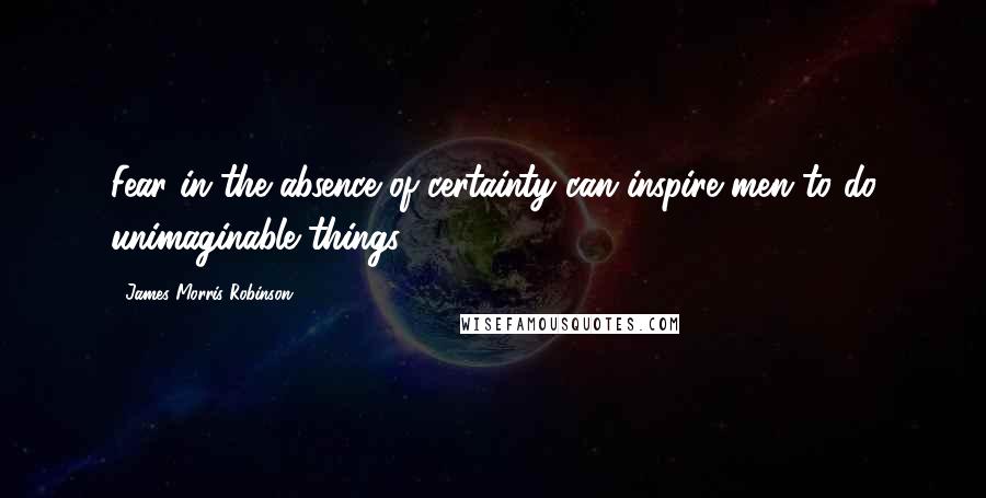 James Morris Robinson Quotes: Fear in the absence of certainty can inspire men to do unimaginable things.