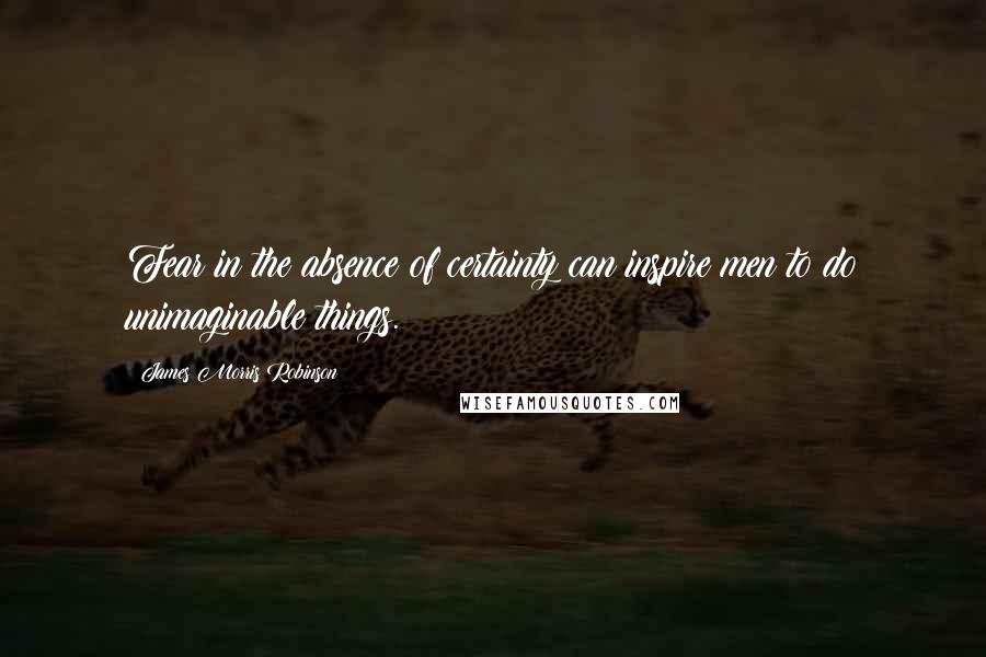 James Morris Robinson Quotes: Fear in the absence of certainty can inspire men to do unimaginable things.