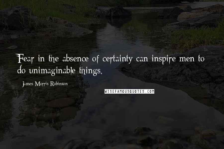 James Morris Robinson Quotes: Fear in the absence of certainty can inspire men to do unimaginable things.