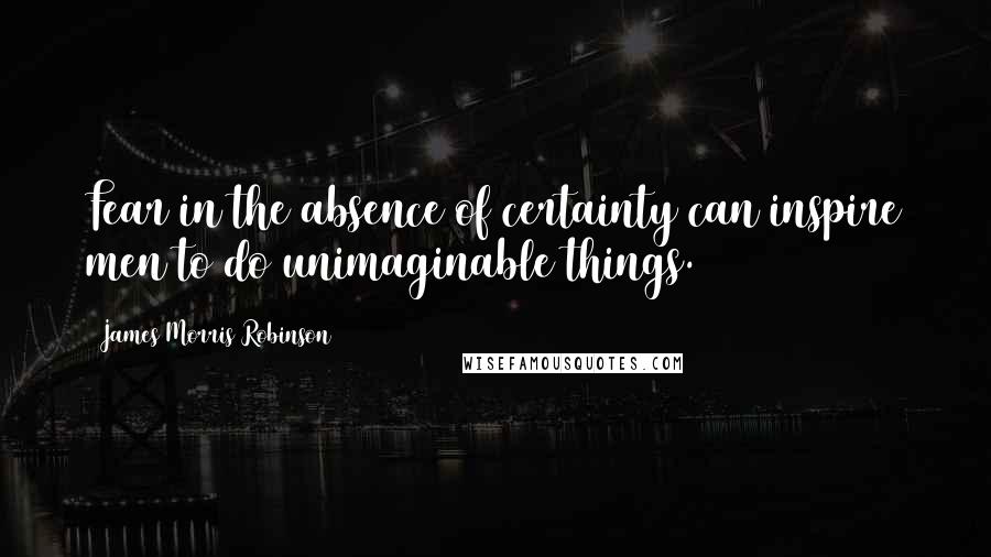 James Morris Robinson Quotes: Fear in the absence of certainty can inspire men to do unimaginable things.