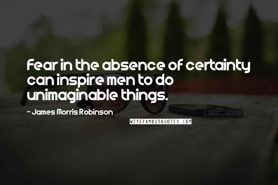 James Morris Robinson Quotes: Fear in the absence of certainty can inspire men to do unimaginable things.