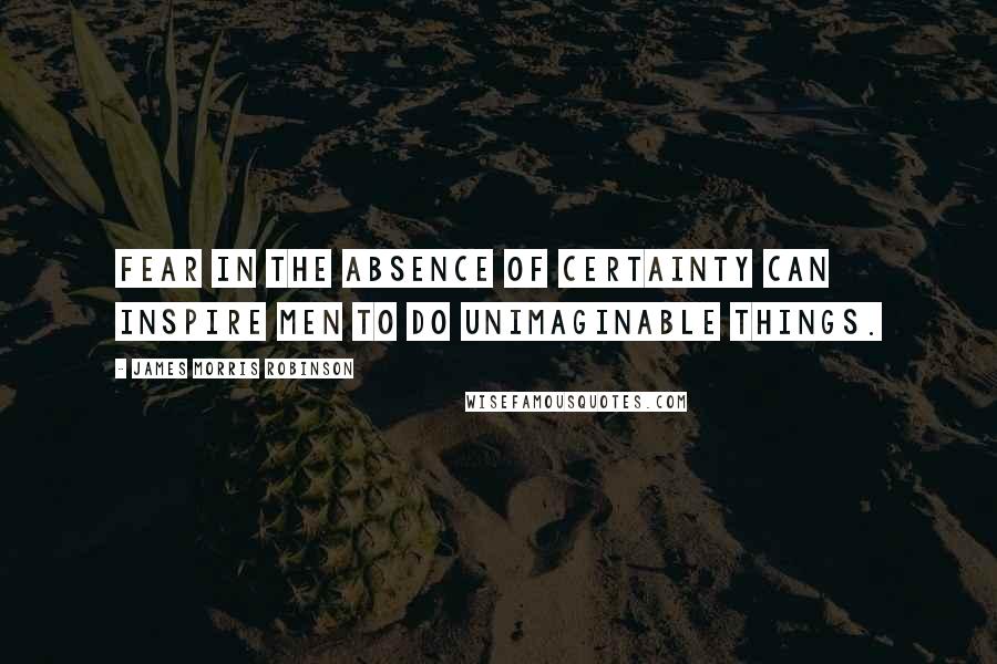 James Morris Robinson Quotes: Fear in the absence of certainty can inspire men to do unimaginable things.