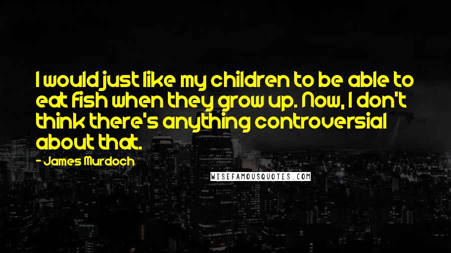 James Murdoch Quotes: I would just like my children to be able to eat fish when they grow up. Now, I don't think there's anything controversial about that.