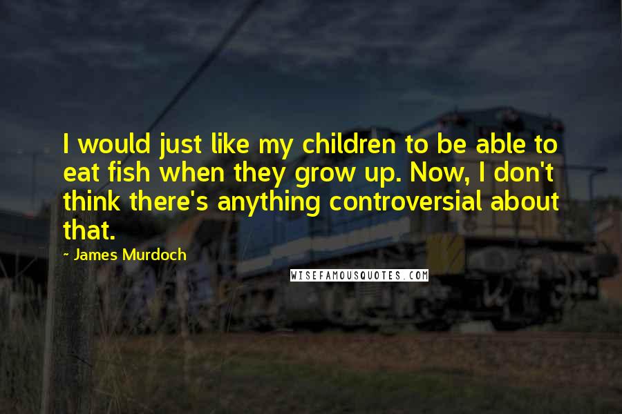 James Murdoch Quotes: I would just like my children to be able to eat fish when they grow up. Now, I don't think there's anything controversial about that.