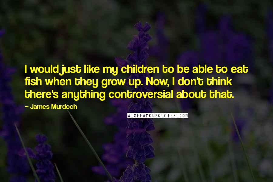 James Murdoch Quotes: I would just like my children to be able to eat fish when they grow up. Now, I don't think there's anything controversial about that.