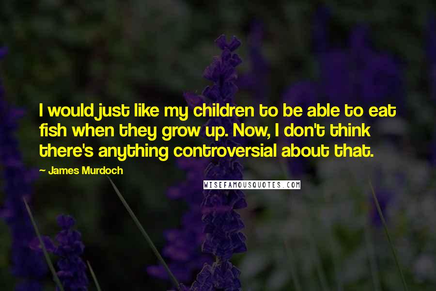 James Murdoch Quotes: I would just like my children to be able to eat fish when they grow up. Now, I don't think there's anything controversial about that.