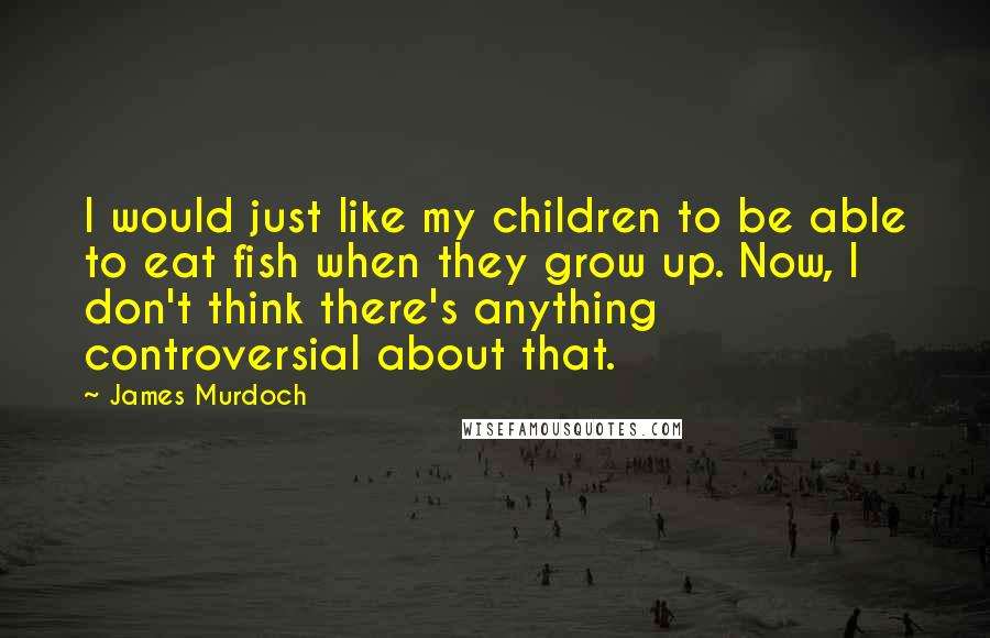 James Murdoch Quotes: I would just like my children to be able to eat fish when they grow up. Now, I don't think there's anything controversial about that.