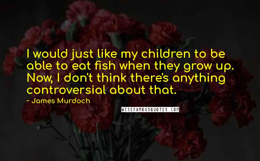 James Murdoch Quotes: I would just like my children to be able to eat fish when they grow up. Now, I don't think there's anything controversial about that.