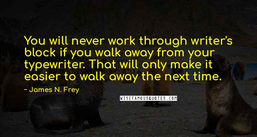 James N. Frey Quotes: You will never work through writer's block if you walk away from your typewriter. That will only make it easier to walk away the next time.