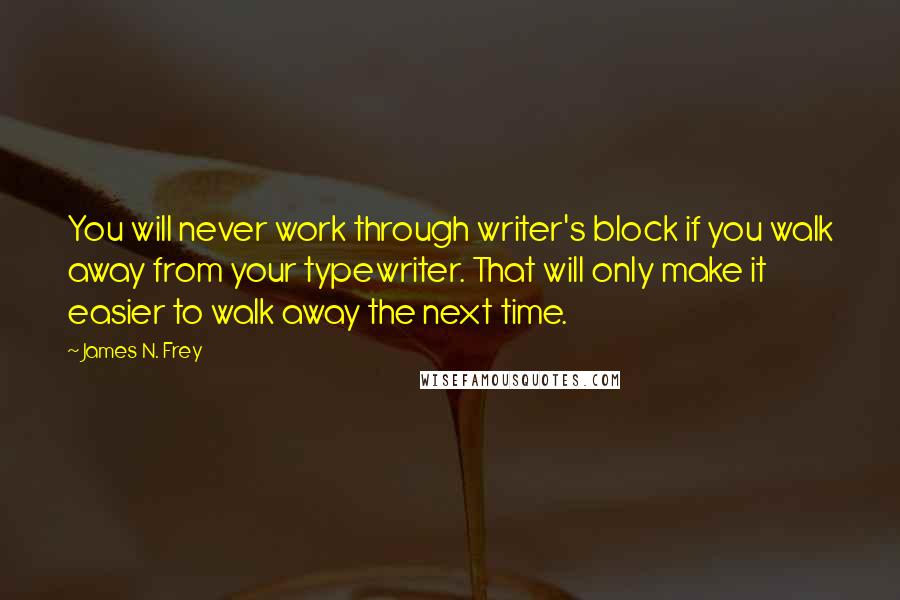 James N. Frey Quotes: You will never work through writer's block if you walk away from your typewriter. That will only make it easier to walk away the next time.