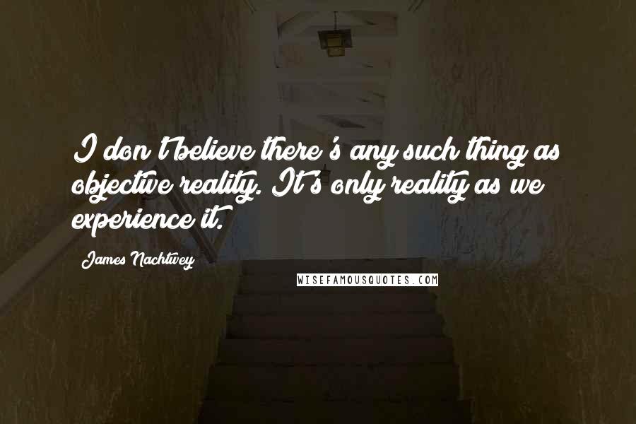 James Nachtwey Quotes: I don't believe there's any such thing as objective reality. It's only reality as we experience it.