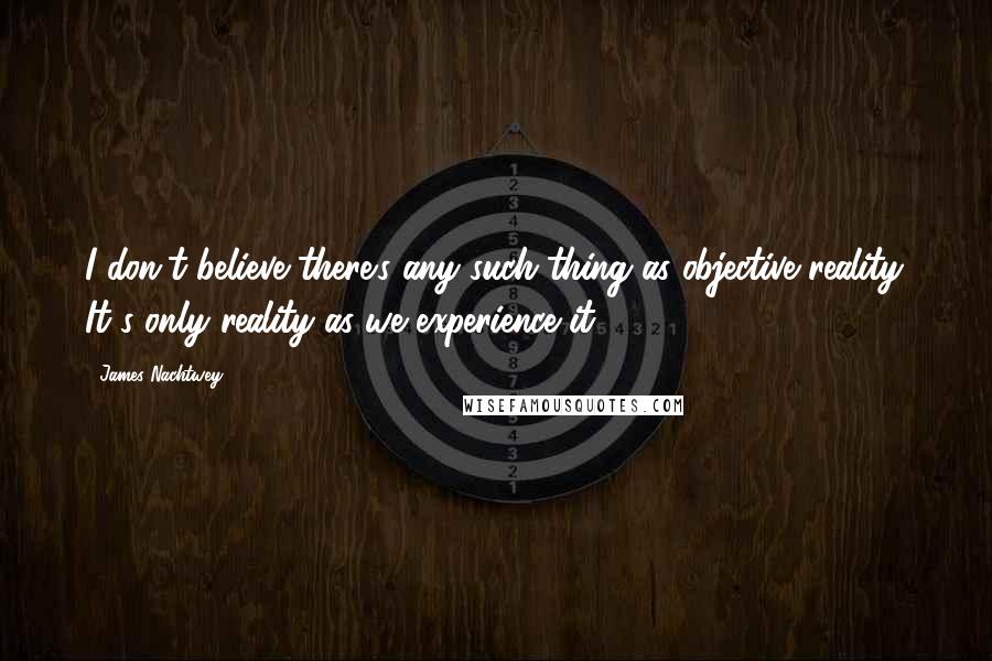 James Nachtwey Quotes: I don't believe there's any such thing as objective reality. It's only reality as we experience it.