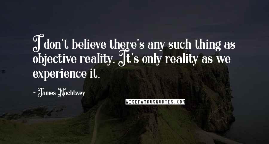 James Nachtwey Quotes: I don't believe there's any such thing as objective reality. It's only reality as we experience it.