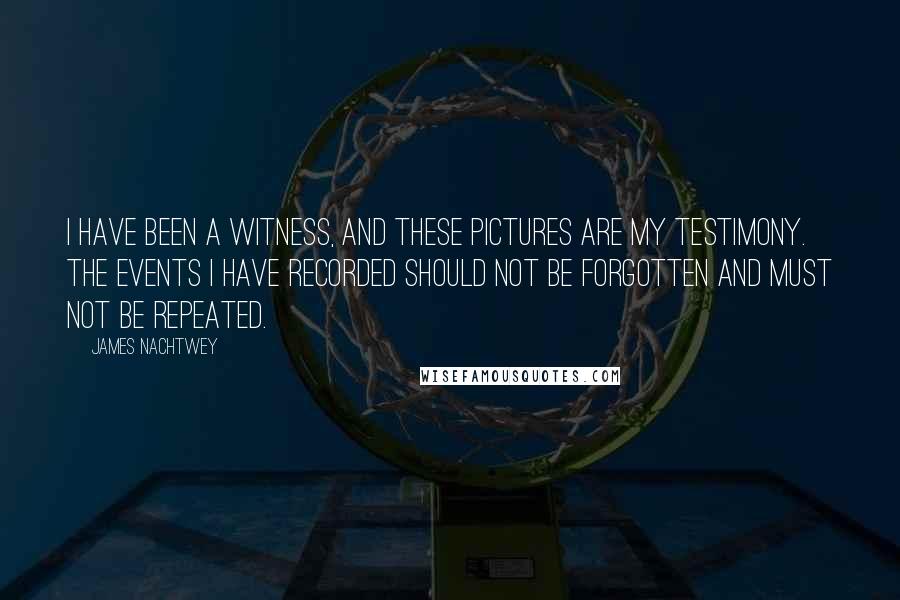 James Nachtwey Quotes: I have been a witness, and these pictures are my testimony. The events I have recorded should not be forgotten and must not be repeated.