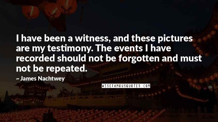 James Nachtwey Quotes: I have been a witness, and these pictures are my testimony. The events I have recorded should not be forgotten and must not be repeated.