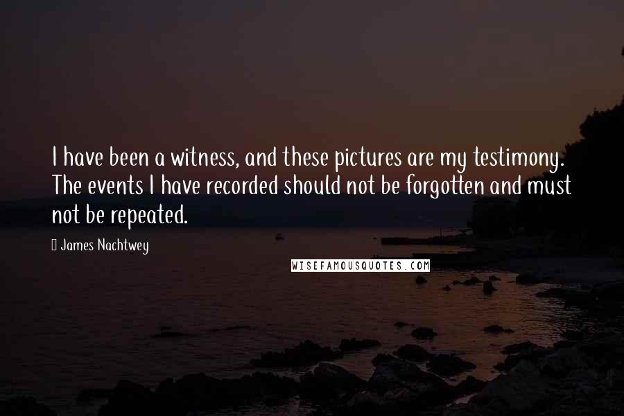 James Nachtwey Quotes: I have been a witness, and these pictures are my testimony. The events I have recorded should not be forgotten and must not be repeated.