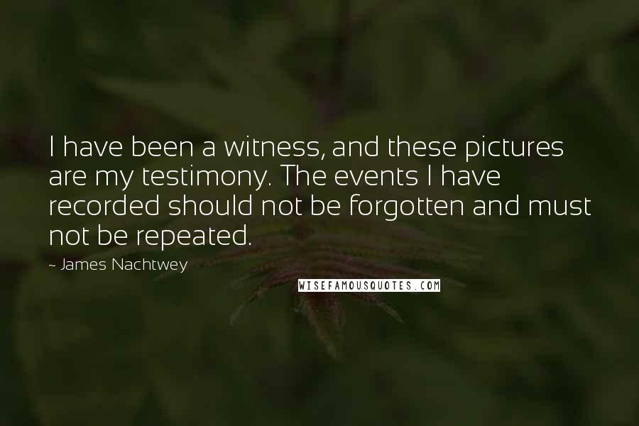 James Nachtwey Quotes: I have been a witness, and these pictures are my testimony. The events I have recorded should not be forgotten and must not be repeated.