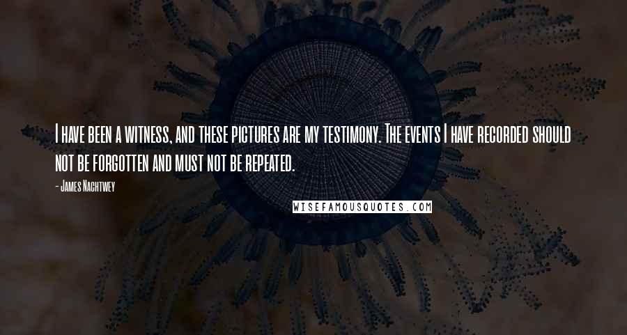 James Nachtwey Quotes: I have been a witness, and these pictures are my testimony. The events I have recorded should not be forgotten and must not be repeated.