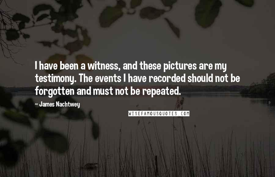 James Nachtwey Quotes: I have been a witness, and these pictures are my testimony. The events I have recorded should not be forgotten and must not be repeated.