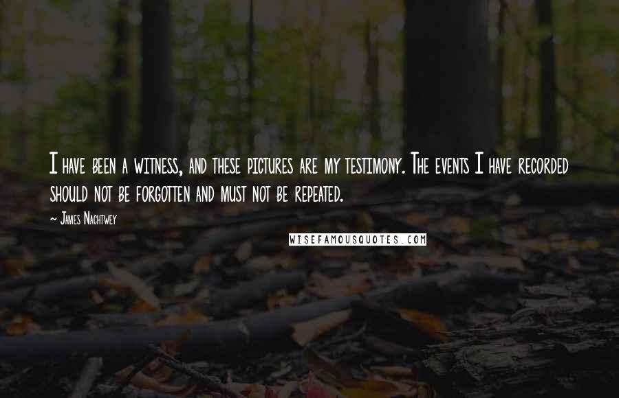 James Nachtwey Quotes: I have been a witness, and these pictures are my testimony. The events I have recorded should not be forgotten and must not be repeated.