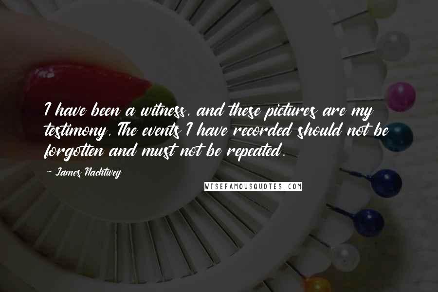 James Nachtwey Quotes: I have been a witness, and these pictures are my testimony. The events I have recorded should not be forgotten and must not be repeated.