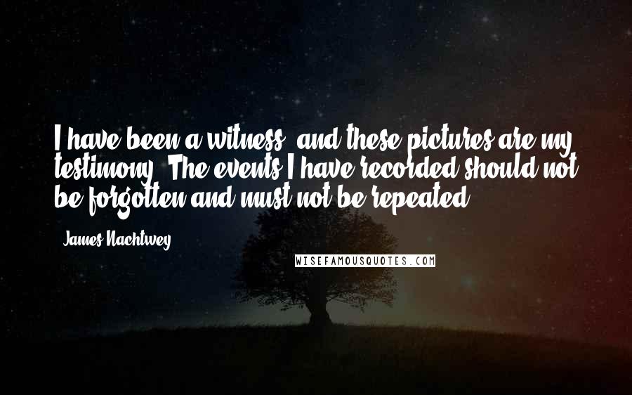 James Nachtwey Quotes: I have been a witness, and these pictures are my testimony. The events I have recorded should not be forgotten and must not be repeated.