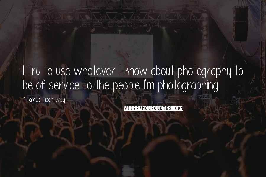 James Nachtwey Quotes: I try to use whatever I know about photography to be of service to the people I'm photographing.