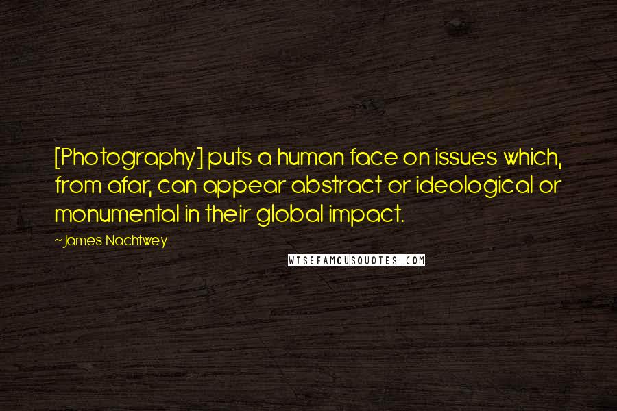 James Nachtwey Quotes: [Photography] puts a human face on issues which, from afar, can appear abstract or ideological or monumental in their global impact.