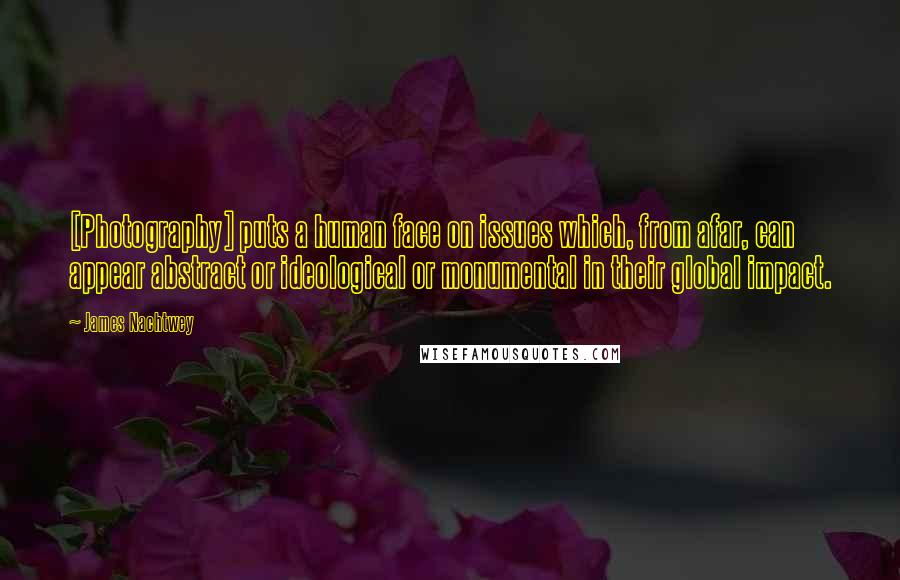 James Nachtwey Quotes: [Photography] puts a human face on issues which, from afar, can appear abstract or ideological or monumental in their global impact.