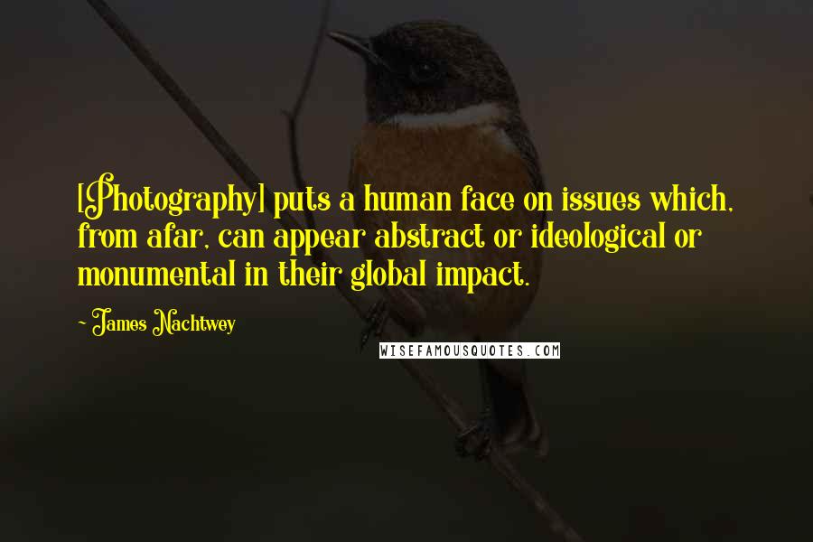 James Nachtwey Quotes: [Photography] puts a human face on issues which, from afar, can appear abstract or ideological or monumental in their global impact.