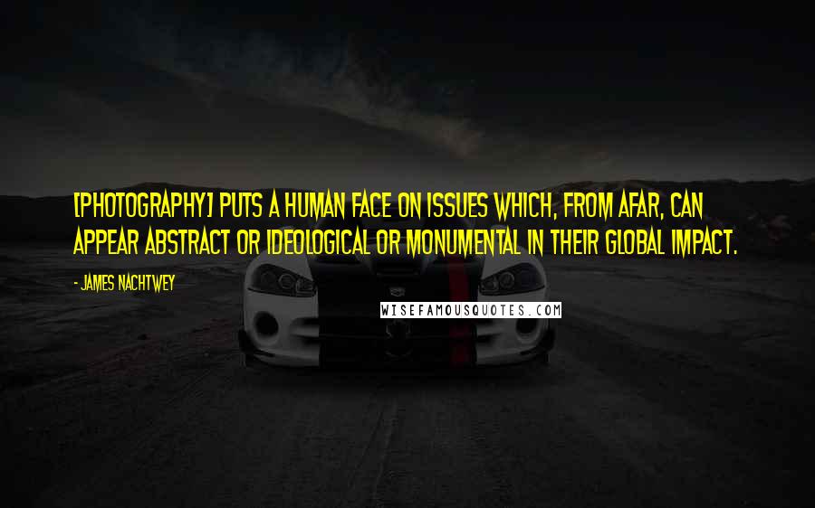 James Nachtwey Quotes: [Photography] puts a human face on issues which, from afar, can appear abstract or ideological or monumental in their global impact.