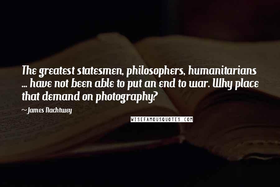 James Nachtwey Quotes: The greatest statesmen, philosophers, humanitarians ... have not been able to put an end to war. Why place that demand on photography?