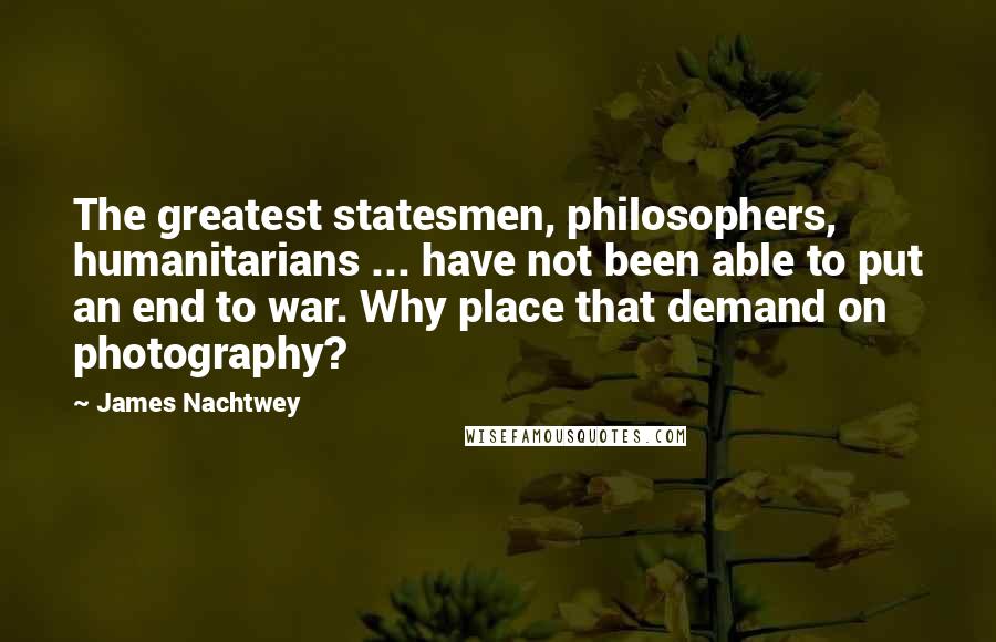 James Nachtwey Quotes: The greatest statesmen, philosophers, humanitarians ... have not been able to put an end to war. Why place that demand on photography?