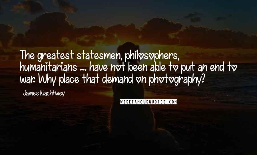 James Nachtwey Quotes: The greatest statesmen, philosophers, humanitarians ... have not been able to put an end to war. Why place that demand on photography?