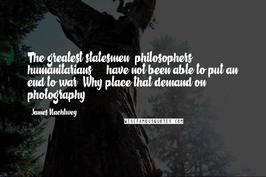 James Nachtwey Quotes: The greatest statesmen, philosophers, humanitarians ... have not been able to put an end to war. Why place that demand on photography?