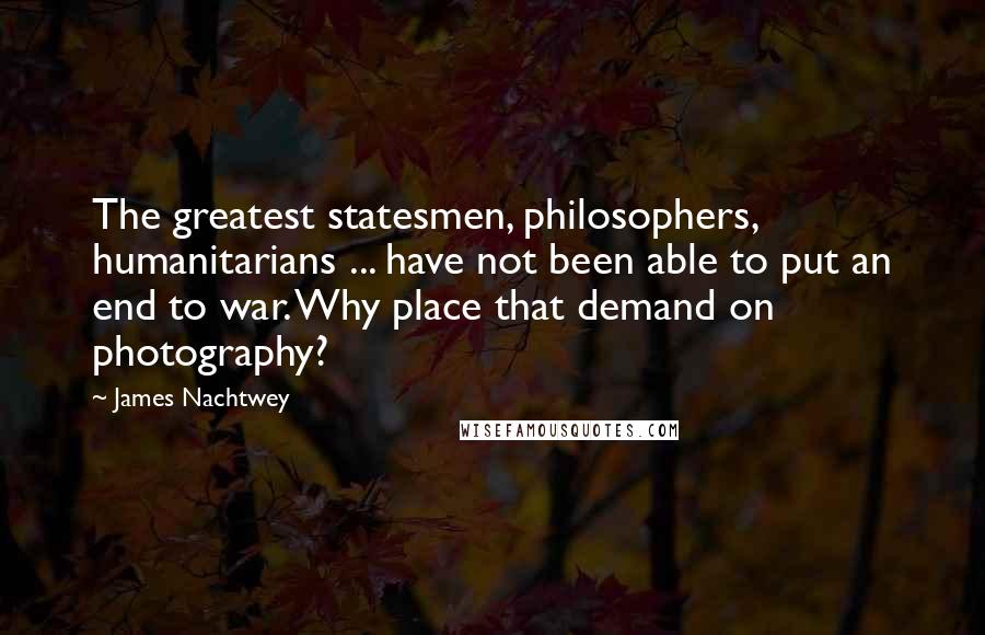 James Nachtwey Quotes: The greatest statesmen, philosophers, humanitarians ... have not been able to put an end to war. Why place that demand on photography?