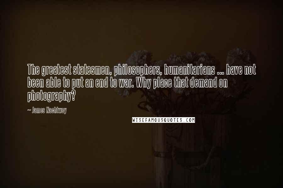 James Nachtwey Quotes: The greatest statesmen, philosophers, humanitarians ... have not been able to put an end to war. Why place that demand on photography?