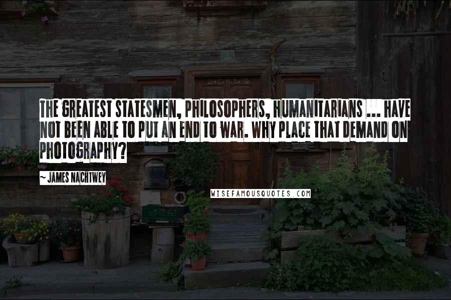 James Nachtwey Quotes: The greatest statesmen, philosophers, humanitarians ... have not been able to put an end to war. Why place that demand on photography?