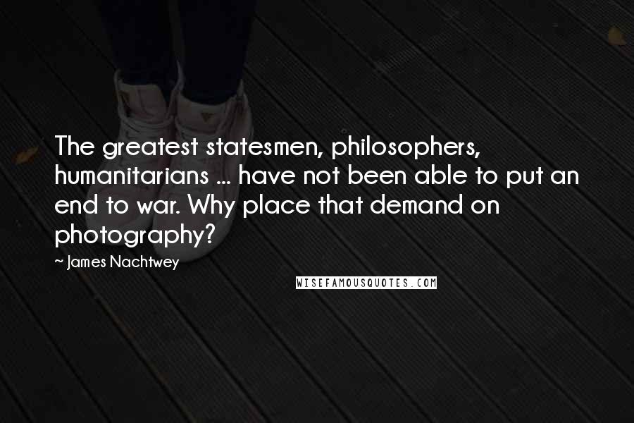 James Nachtwey Quotes: The greatest statesmen, philosophers, humanitarians ... have not been able to put an end to war. Why place that demand on photography?