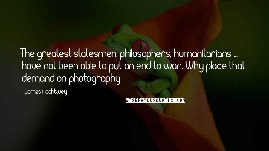 James Nachtwey Quotes: The greatest statesmen, philosophers, humanitarians ... have not been able to put an end to war. Why place that demand on photography?