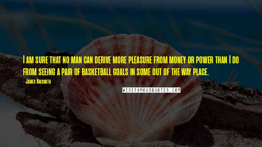 James Naismith Quotes: I am sure that no man can derive more pleasure from money or power than I do from seeing a pair of basketball goals in some out of the way place.