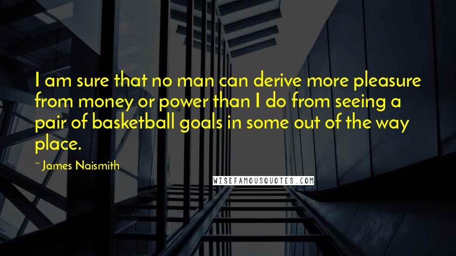 James Naismith Quotes: I am sure that no man can derive more pleasure from money or power than I do from seeing a pair of basketball goals in some out of the way place.