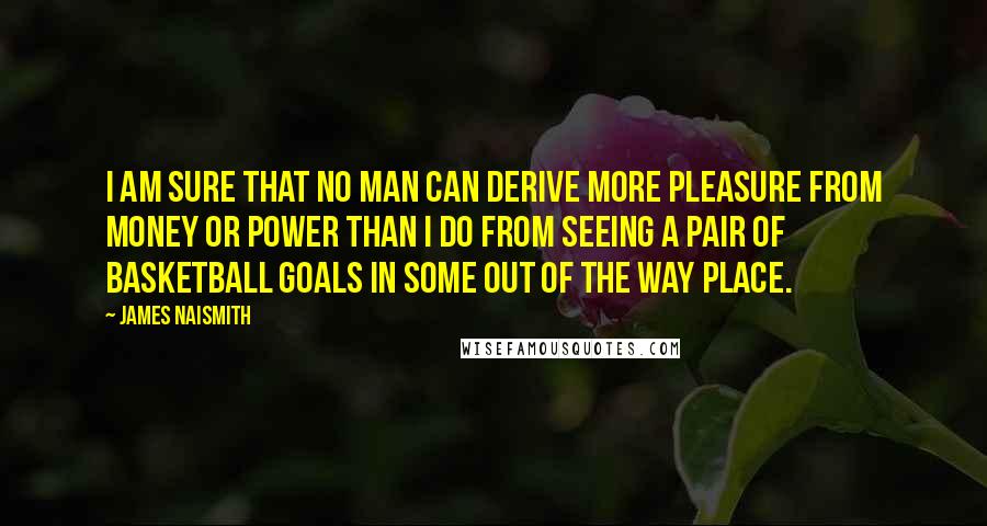 James Naismith Quotes: I am sure that no man can derive more pleasure from money or power than I do from seeing a pair of basketball goals in some out of the way place.