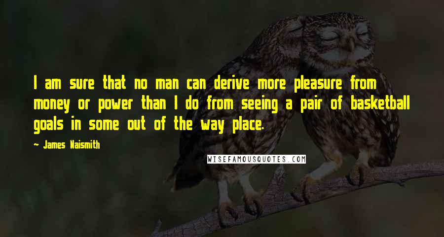 James Naismith Quotes: I am sure that no man can derive more pleasure from money or power than I do from seeing a pair of basketball goals in some out of the way place.